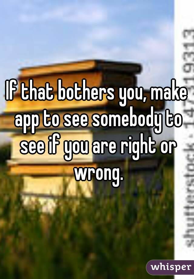 If that bothers you, make app to see somebody to see if you are right or wrong.
