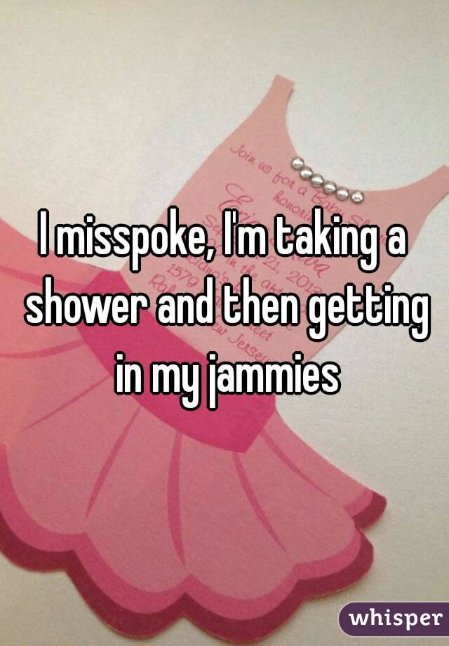 I misspoke, I'm taking a shower and then getting in my jammies