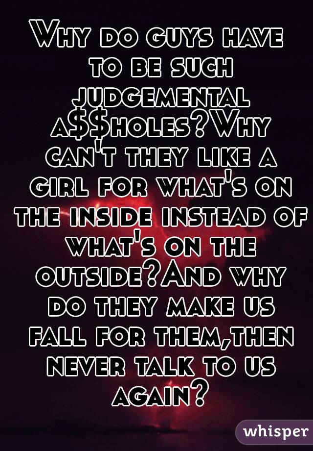 Why do guys have to be such judgemental a$$holes?Why can't they like a girl for what's on the inside instead of what's on the outside?And why do they make us fall for them,then never talk to us again?