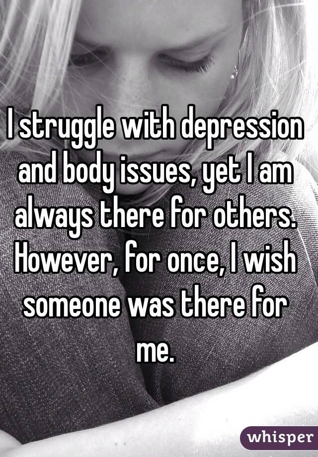 I struggle with depression and body issues, yet I am always there for others. However, for once, I wish someone was there for me. 