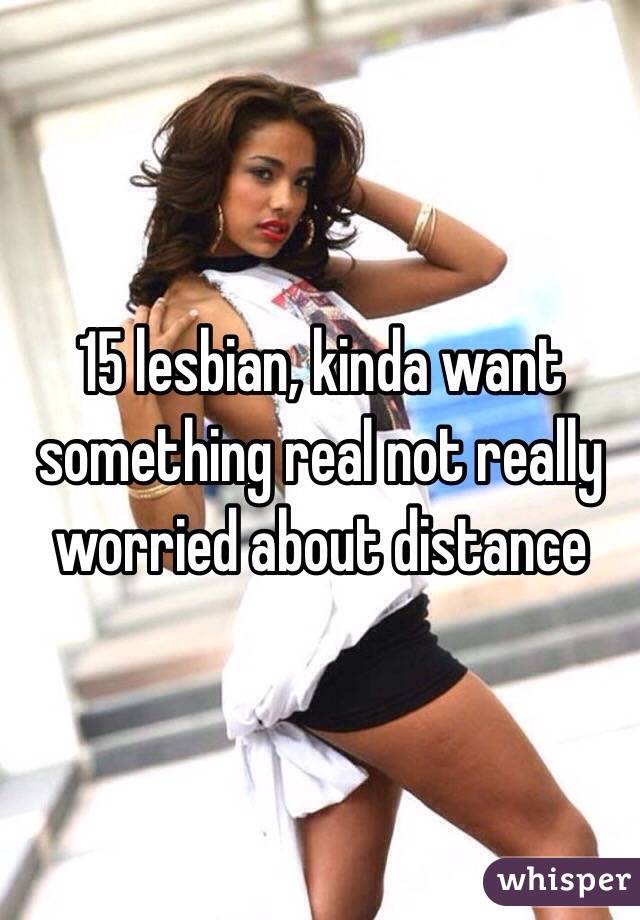 15 lesbian, kinda want something real not really worried about distance 