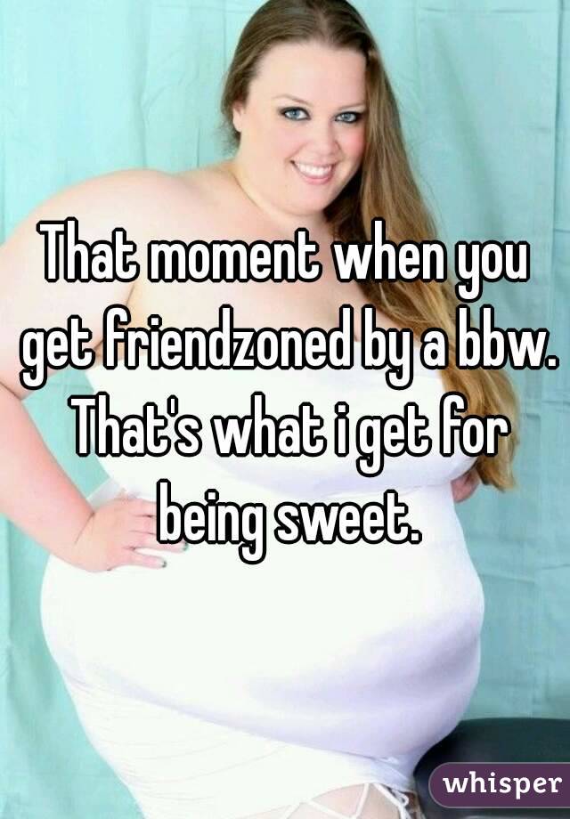 That moment when you get friendzoned by a bbw. That's what i get for being sweet.