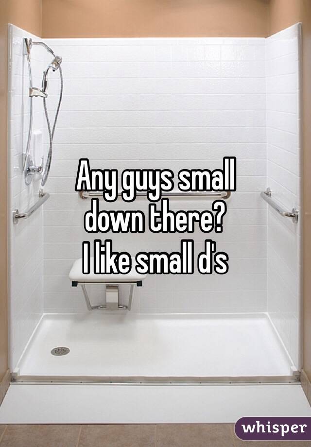 Any guys small
down there?
I like small d's
