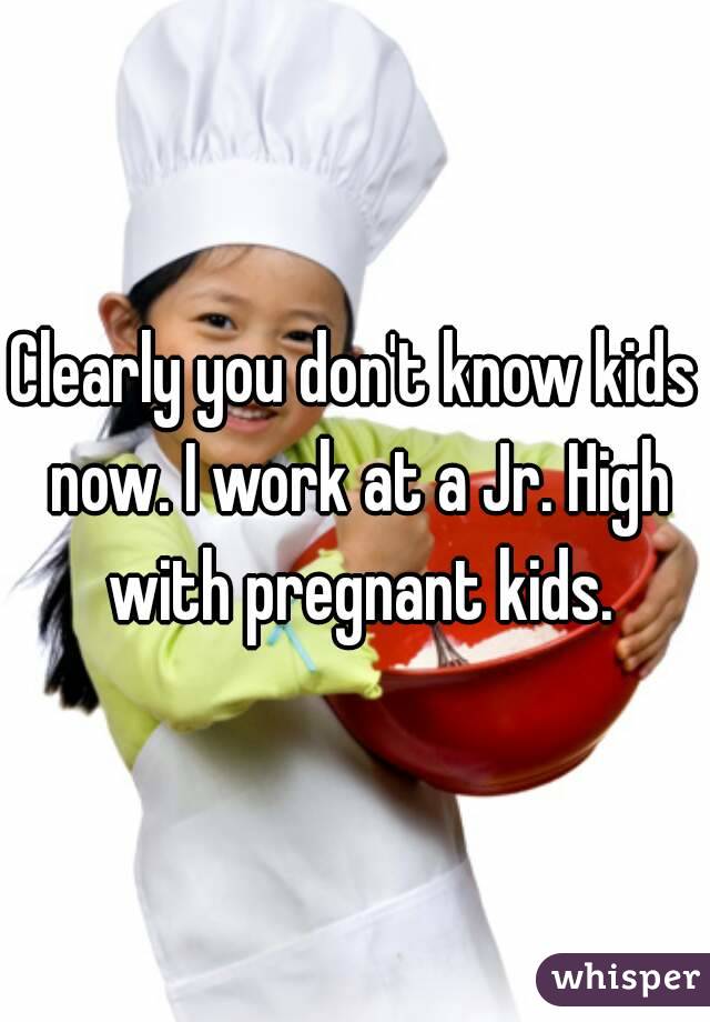 Clearly you don't know kids now. I work at a Jr. High with pregnant kids.