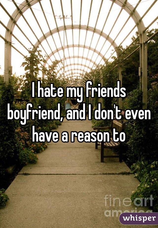 I hate my friends boyfriend, and I don't even have a reason to