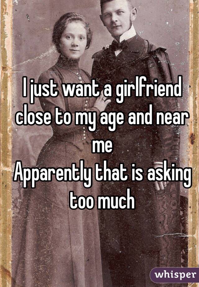 I just want a girlfriend close to my age and near me 
Apparently that is asking too much 