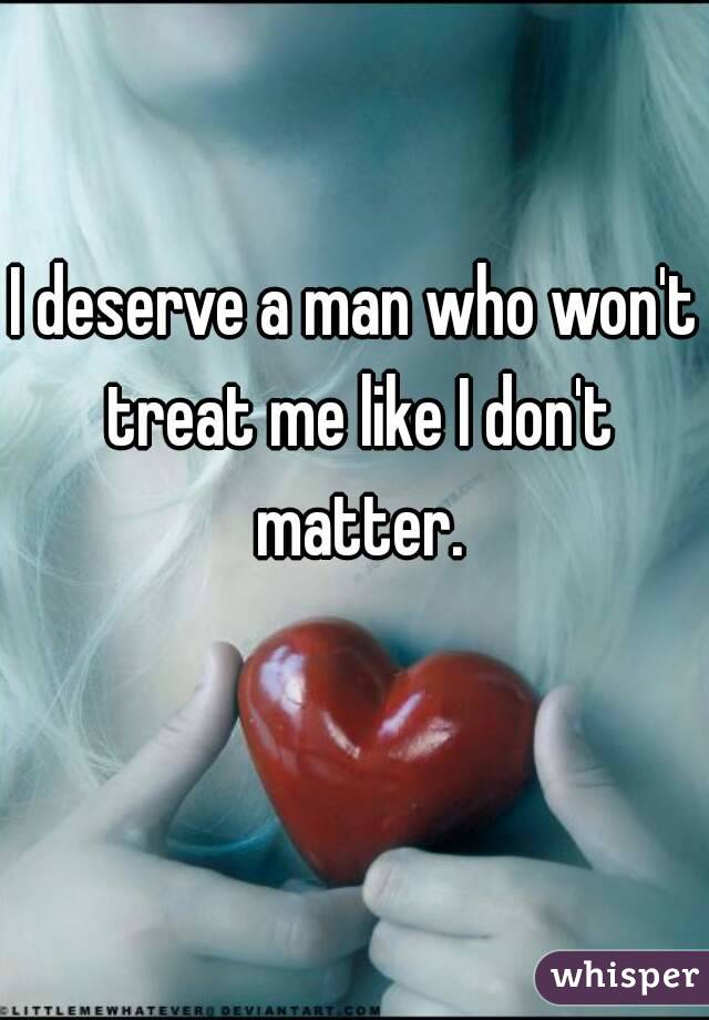 I deserve a man who won't treat me like I don't matter.