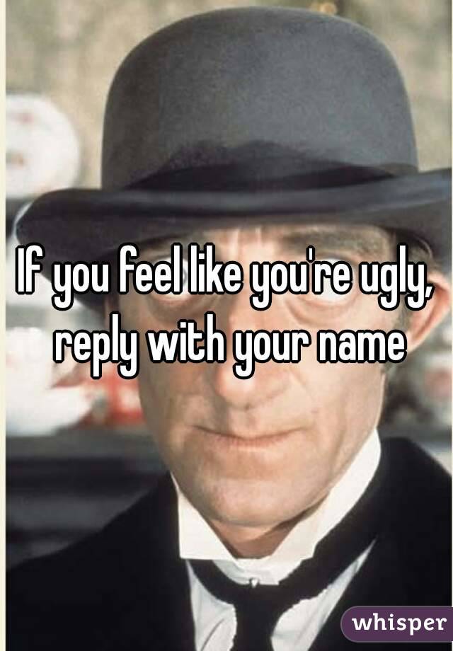 If you feel like you're ugly, reply with your name