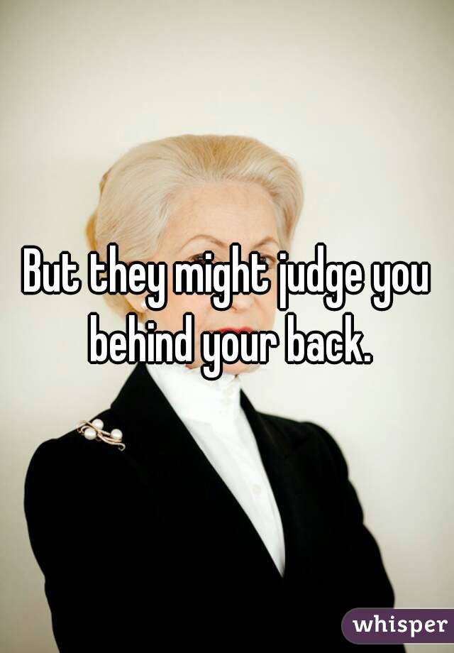 But they might judge you behind your back.