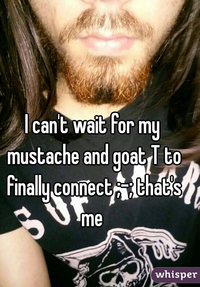I can't wait for my mustache and goat T to finally connect ;-; that's me 