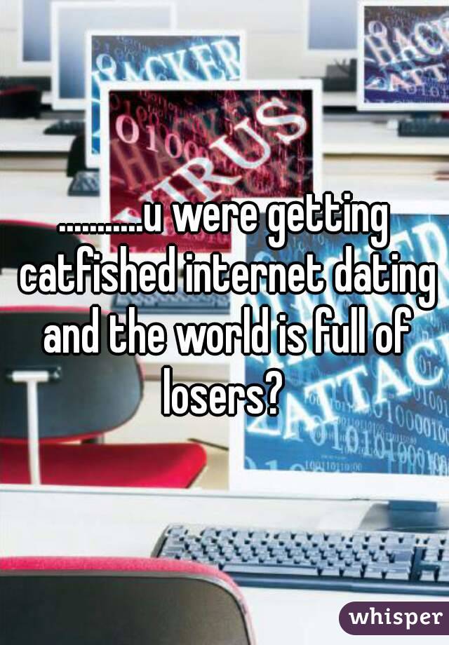 ...........u were getting catfished internet dating and the world is full of losers? 