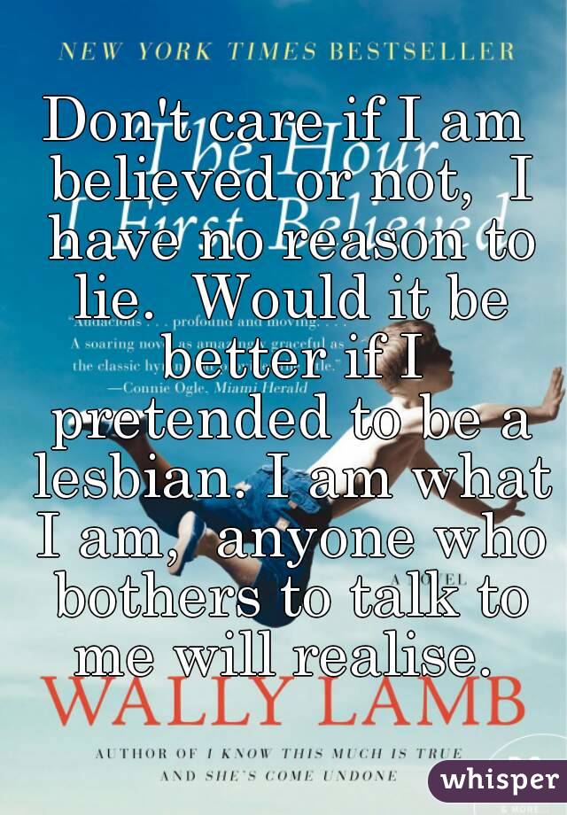 Don't care if I am believed or not,  I have no reason to lie.  Would it be better if I pretended to be a lesbian. I am what I am,  anyone who bothers to talk to me will realise. 