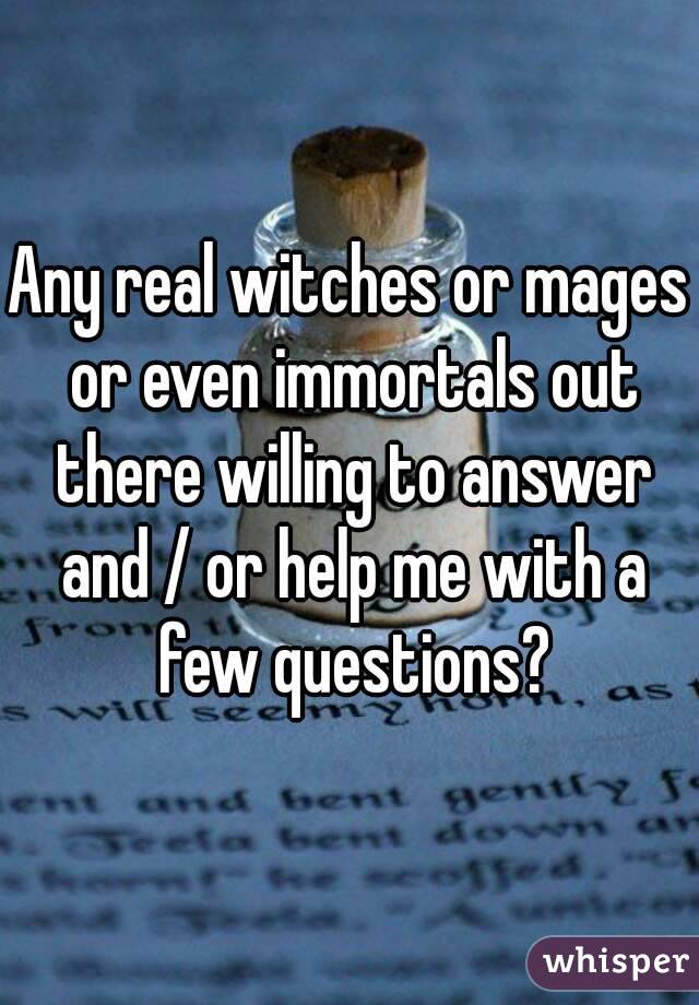 Any real witches or mages or even immortals out there willing to answer and / or help me with a few questions?