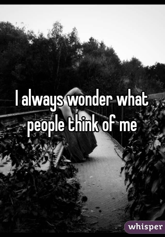 I always wonder what people think of me 