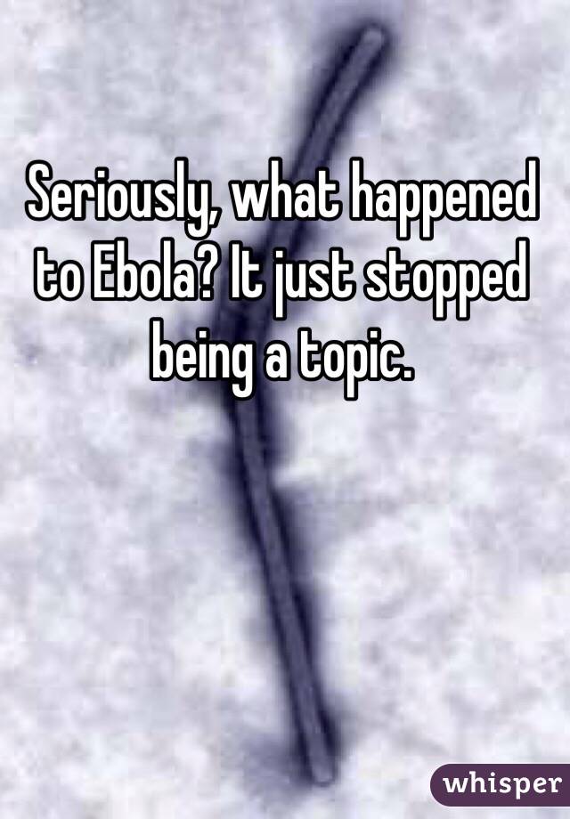 Seriously, what happened to Ebola? It just stopped being a topic. 