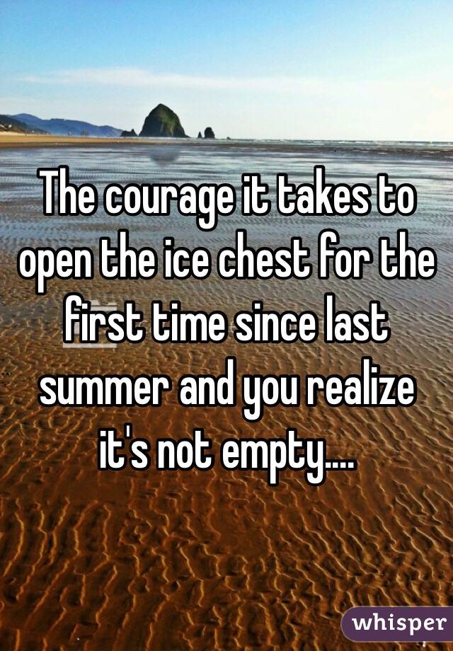 The courage it takes to open the ice chest for the first time since last summer and you realize it's not empty....