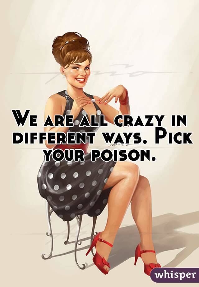 We are all crazy in different ways. Pick your poison. 