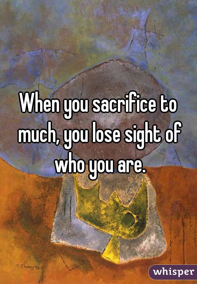 When you sacrifice to much, you lose sight of who you are.

