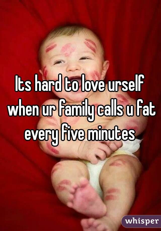 Its hard to love urself when ur family calls u fat every five minutes 