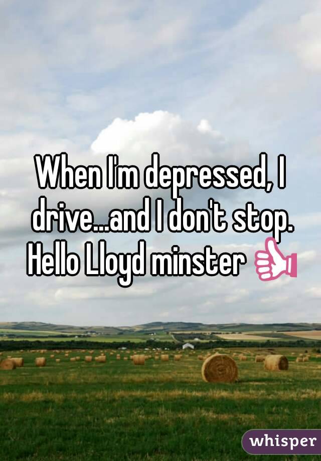 When I'm depressed, I drive...and I don't stop. Hello Lloyd minster👍