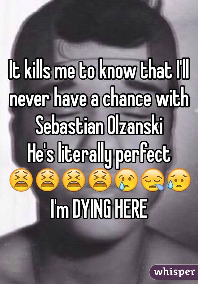 It kills me to know that I'll never have a chance with Sebastian Olzanski 
He's literally perfect 
😫😫😫😫😢😪😥
I'm DYING HERE 