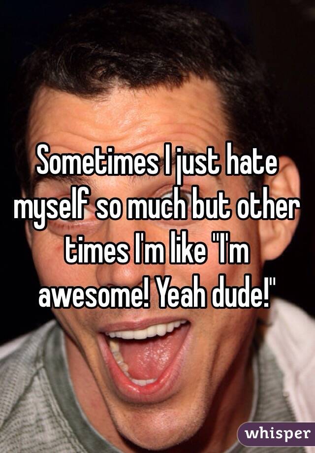Sometimes I just hate myself so much but other times I'm like "I'm awesome! Yeah dude!"