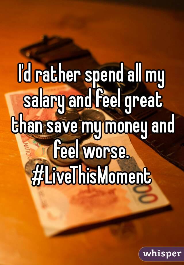 I'd rather spend all my salary and feel great than save my money and feel worse. 
#LiveThisMoment