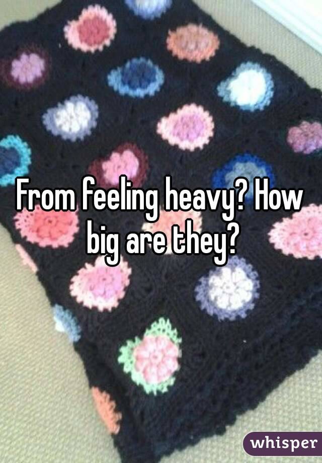 From feeling heavy? How big are they?