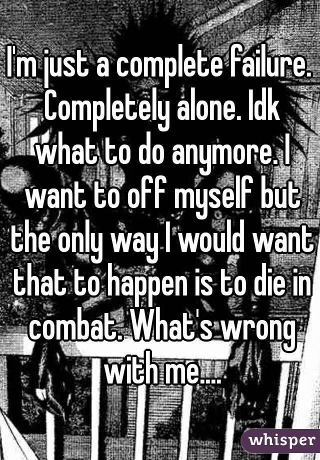 I'm just a complete failure. Completely alone. Idk what to do anymore. I want to off myself but the only way I would want that to happen is to die in combat. What's wrong with me....