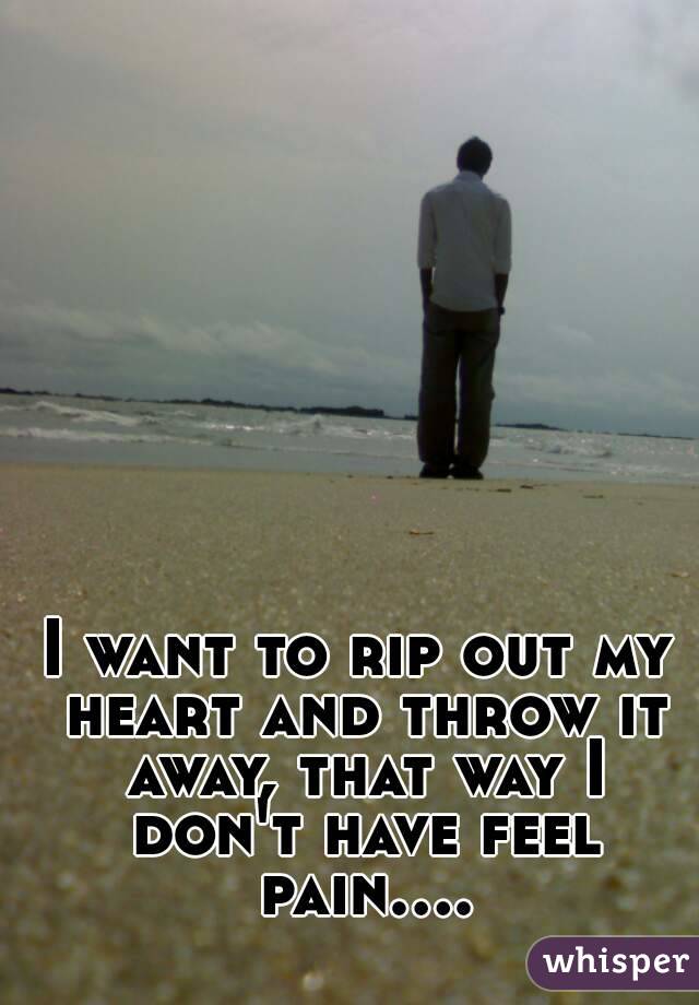 I want to rip out my heart and throw it away, that way I don't have feel pain....