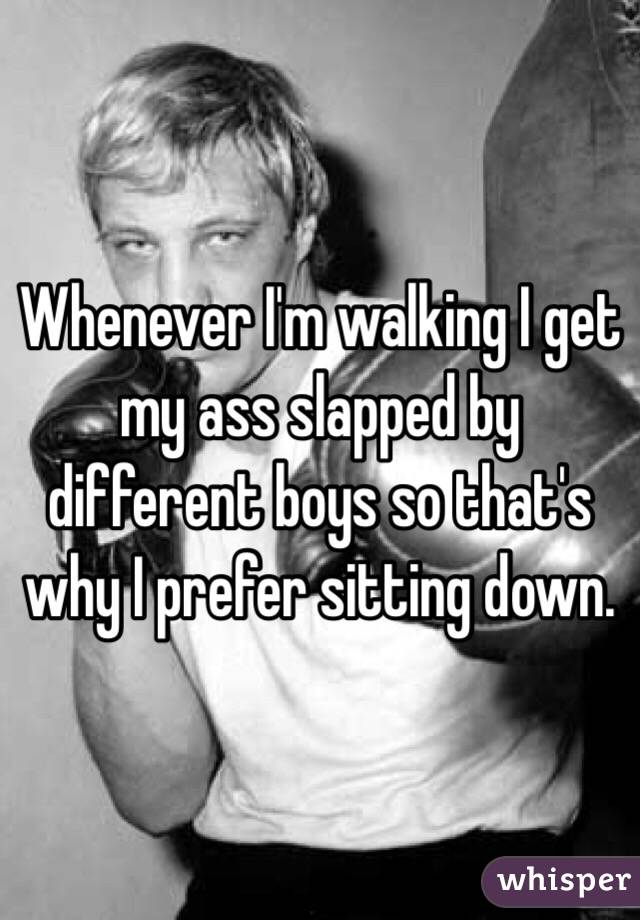 Whenever I'm walking I get my ass slapped by different boys so that's why I prefer sitting down.