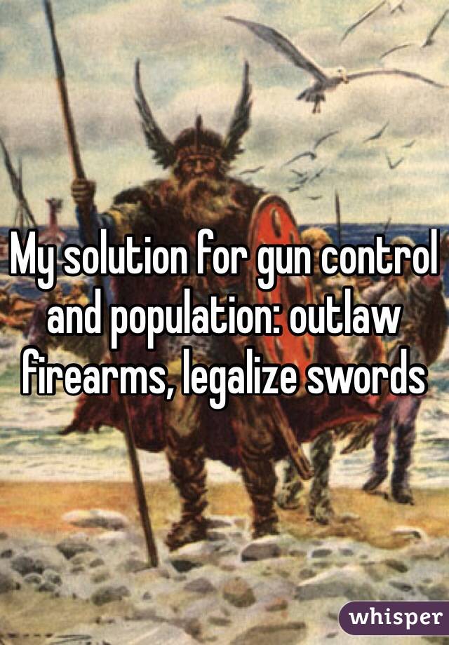 My solution for gun control and population: outlaw firearms, legalize swords 

