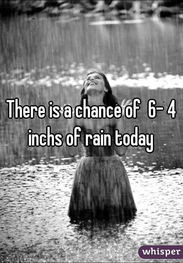 There is a chance of  6- 4 inchs of rain today 