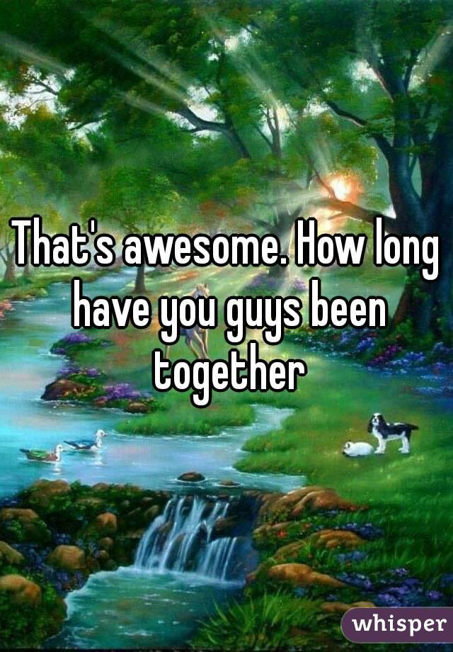 That's awesome. How long have you guys been together