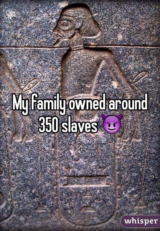 My family owned around 350 slaves 😈