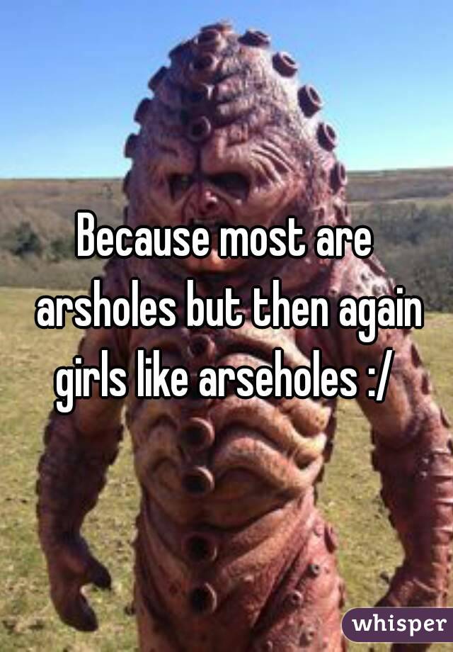 Because most are arsholes but then again girls like arseholes :/ 