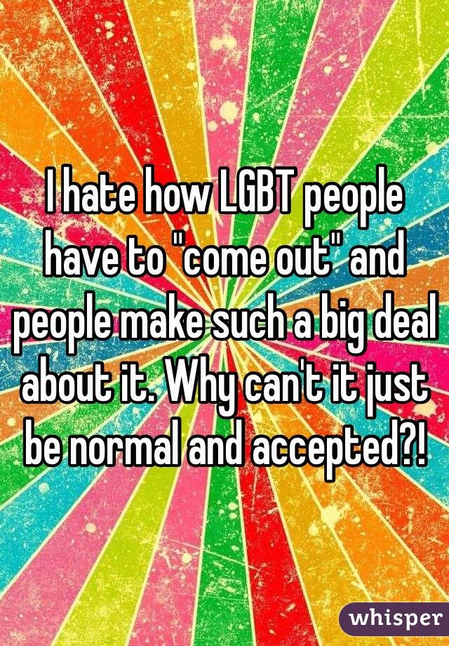I hate how LGBT people have to "come out" and people make such a big deal about it. Why can't it just be normal and accepted?! 