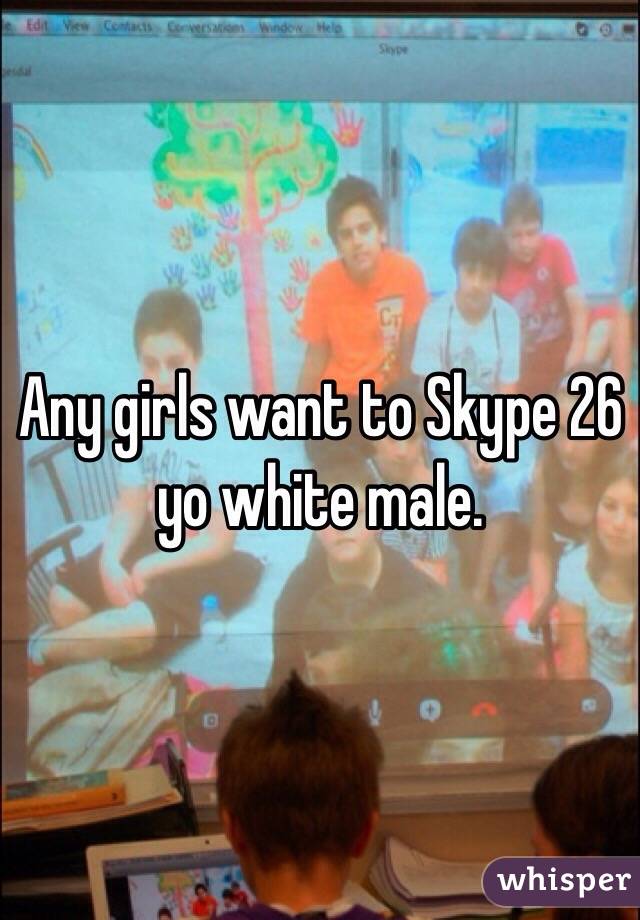 Any girls want to Skype 26 yo white male.