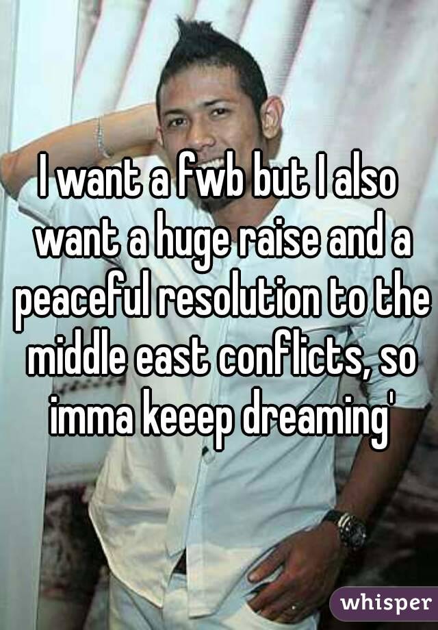 I want a fwb but I also want a huge raise and a peaceful resolution to the middle east conflicts, so imma keeep dreaming'