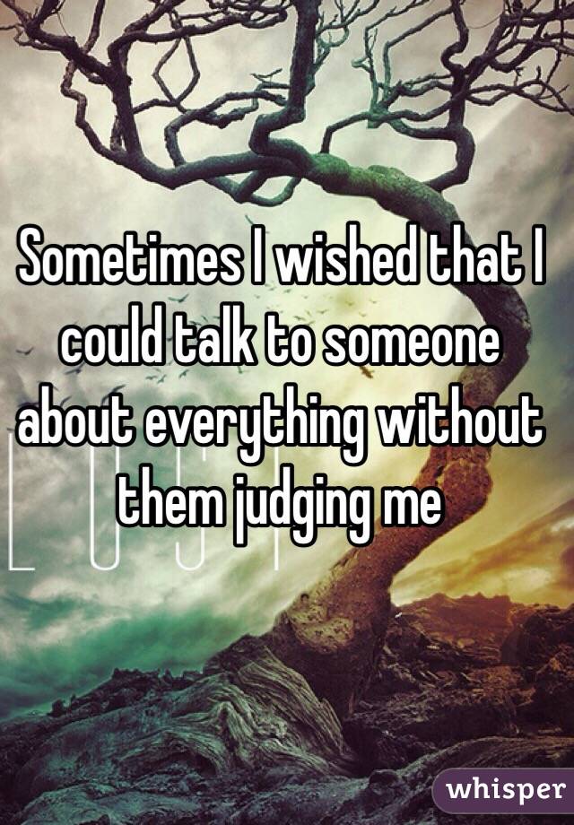 Sometimes I wished that I could talk to someone about everything without them judging me 