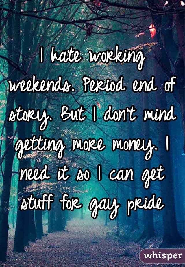 I hate working weekends. Period end of story. But I don't mind getting more money. I need it so I can get stuff for gay pride