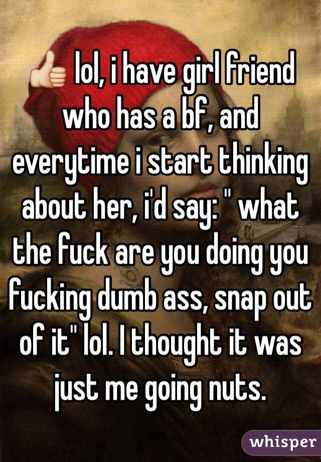 👍 lol, i have girl friend who has a bf, and everytime i start thinking about her, i'd say: " what the fuck are you doing you fucking dumb ass, snap out of it" lol. I thought it was just me going nuts. 
