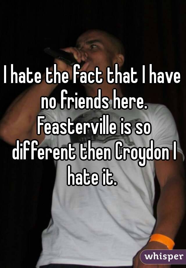 I hate the fact that I have no friends here. Feasterville is so different then Croydon I hate it. 