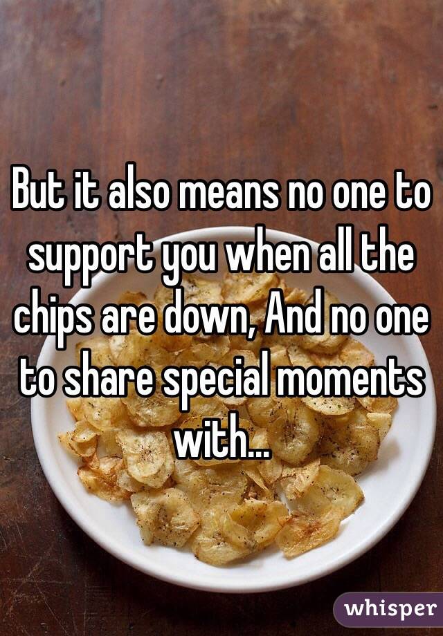 But it also means no one to support you when all the chips are down, And no one to share special moments with...