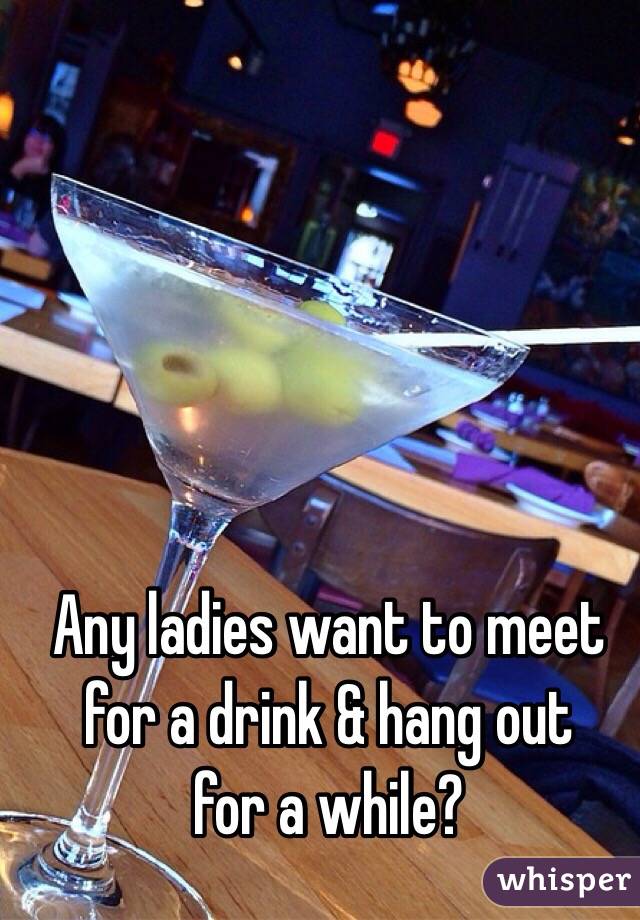 Any ladies want to meet
for a drink & hang out
for a while?