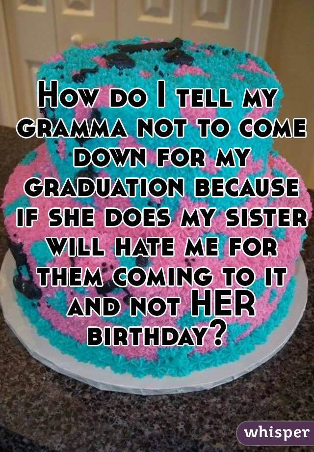 How do I tell my gramma not to come down for my graduation because if she does my sister will hate me for them coming to it and not HER birthday? 