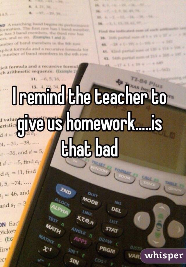 I remind the teacher to give us homework.....is that bad