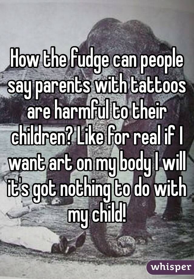 How the fudge can people say parents with tattoos are harmful to their children? Like for real if I want art on my body I will it's got nothing to do with my child!