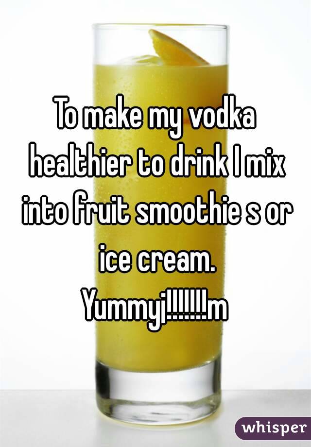 To make my vodka healthier to drink I mix into fruit smoothie s or ice cream.
Yummy¡!!!!!!!m