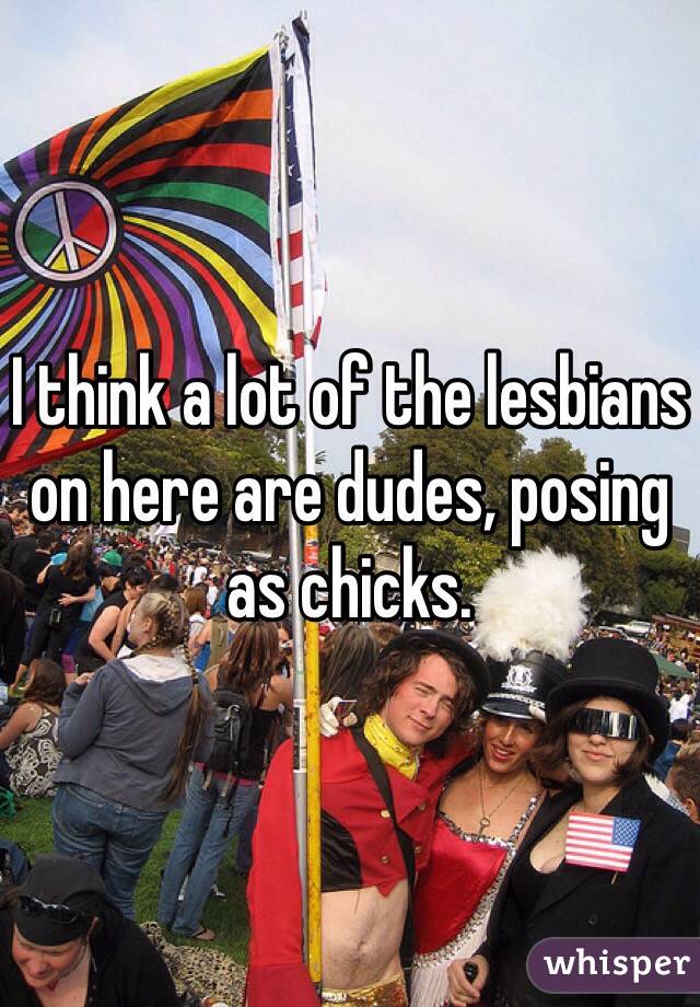 I think a lot of the lesbians on here are dudes, posing as chicks.